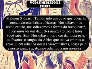 Moda e mercado da
beleza
Malcom X disse: “Temos sido um povo que odeia as
nossas características africanas. Nós odiávamos
nosso cabelo, nós odiávamos a forma do nosso nariz,
queríamos ter um daqueles narizes longos e finos,
você sabe. Sim. Nós odiávamos a cor da nossa pele,
odiávamos o sangue da África que estava em nossas
veias. E em odiar os nossas características, nossa pele
e nosso sangue acabamos odiando a nós mesmos.”
 