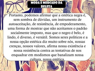 Moda e mercado da
beleza
Portanto, podemos afirmar que a estética negra é,
sem sombra de dúvidas, um instrumento de
autoaceitação, de resistência, de empoderamento,
uma forma de mostrar que não aceitamos o padrão
socialmente imposto, mas que o negro é belo, é
lindo, é diverso, é versátil. Somos seres políticos e a
nossa opção estética diz muito sobre nós, nossas
crenças, nossos valores, afirma nossa existência e
nossa resistência contra as tentativas de nos
enquadrar em modismos que banalizam nossa
cultura, nossa estética.
 