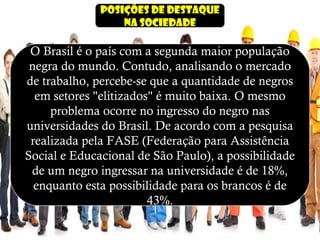 Posições de destaque
na sociedade
O Brasil é o país com a segunda maior população
negra do mundo. Contudo, analisando o mercado
de trabalho, percebe-se que a quantidade de negros
em setores "elitizados" é muito baixa. O mesmo
problema ocorre no ingresso do negro nas
universidades do Brasil. De acordo com a pesquisa
realizada pela FASE (Federação para Assistência
Social e Educacional de São Paulo), a possibilidade
de um negro ingressar na universidade é de 18%,
enquanto esta possibilidade para os brancos é de
43%.
 