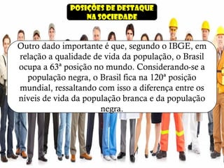 Posições de destaque
na sociedade
Outro dado importante é que, segundo o IBGE, em
relação a qualidade de vida da população, o Brasil
ocupa a 63ª posição no mundo. Considerando-se a
população negra, o Brasil fica na 120ª posição
mundial, ressaltando com isso a diferença entre os
níveis de vida da população branca e da população
negra.
 