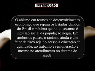 INTRODUÇÃO
O abismo em termos de desenvolvimento
econômico que separa os Estados Unidos
do Brasil é mínimo quando o assunto é
inclusão social da população negra. Em
ambos os países, o racismo ainda é um
fator de risco seja no acesso à educação de
qualidade, ao trabalho e remuneração e
mesmo no atendimento no sistema de
saúde.
 