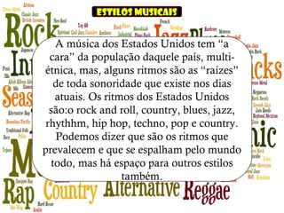 Estilos musicais
A música dos Estados Unidos tem “a
cara” da população daquele país, multi-
étnica, mas, alguns ritmos são as “raízes”
de toda sonoridade que existe nos dias
atuais. Os ritmos dos Estados Unidos
são:o rock and roll, country, blues, jazz,
rhythhm, hip hop, techno, pop e country.
Podemos dizer que são os ritmos que
prevalecem e que se espalham pelo mundo
todo, mas há espaço para outros estilos
também.
 