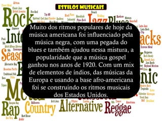 Estilos musicais
Muito dos ritmos populares de hoje da
música americana foi influenciado pela
música negra, com uma pegada do
blues e também ajudou nessa mistura, a
popularidade que a música gospel
ganhou nos anos de 1920. Com um mix
de elementos de índios, das músicas da
Europa e usando a base afro-americana
foi se construindo os ritmos musicais
dos Estados Unidos.
 