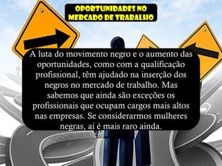 Oportunidades no
mercado de trabalho
A luta do movimento negro e o aumento das
oportunidades, como com a qualificação
profissional, têm ajudado na inserção dos
negros no mercado de trabalho. Mas
sabemos que ainda são exceções os
profissionais que ocupam cargos mais altos
nas empresas. Se considerarmos mulheres
negras, aí é mais raro ainda.
 