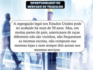 Oportunidades no
mercado de trabalho
A segregação legal nos Estados Unidos pode
ter acabado há mais de 50 anos. Mas, em
muitas partes do país, americanos de raças
diferentes não são vizinhos, não frequentam
as mesmas escolas, não compram nas
mesmas lojas e nem sempre têm acesso aos
mesmos serviços.
 