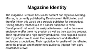 Magazine Identity
The magazine I created has similar content and style like Mixmag.
Mixmag is currently published by Development Hell Limited and
therefor I think this would be a suitable publisher for the product.
Having already reached out to a similar audience to mine,
Development Hell would be easily able to reach out to the same
audience to offer them my product as well as their existing product.
Their reputation for a high quality product will also help as I believe
that my product would meet their expectations and also their
audiences expectations. Their reputation for quality will be reflected
on to the product and therefor have audience interest from a pre
established crowd.
 