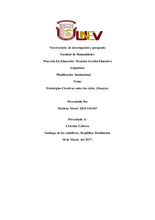 Vicerrectoría de investigación y postgrado
Facultad de Humanidades
Maestría En Educación Mención Gestión Educativa
Asignatura:
Planificación Institucional
Tema:
Estrategias Creativas antes las crisis. (Ensayo).
Presentado Por
Marleny Morel 2015-110-567
Presentado A:
Ceferina Cabrera
Santiago de los caballeros, República Dominicana
10 de Marzo del 2017.
 