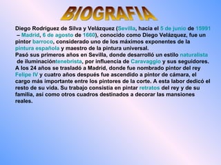BIOGRAFIA Diego Rodríguez de Silva y Velázquez   ( Sevilla , hacia el  5 de junio  de  1599 1  –  Madrid ,  6 de agosto  de  1660 ), conocido como Diego Velázquez, fue un pintor  barroco , considerado uno de los máximos exponentes de la  pintura española  y maestro de la pintura universal. Pasó sus primeros años en Sevilla, donde desarrolló un estilo  naturalista  de iluminación tenebrista , por influencia de  Caravaggio  y sus seguidores. A los 24 años se trasladó a Madrid, donde fue nombrado pintor del rey  Felipe IV  y cuatro años después fue ascendido a pintor de cámara, el cargo más importante entre los pintores de la corte. A esta labor dedicó el resto de su vida. Su trabajo consistía en pintar  retratos  del rey y de su familia, así como otros cuadros destinados a decorar las mansiones reales. 