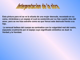 Interpretacion de la obra Esta pintura para mi se ve la silueta de una mujer desnuda, recostada en su cama, mirándose a un espejo el cual es sostenido por su hijo cupido dios del amor, pero se me hizo extraño como es que Venus este desnuda frente a su hijo. La sensual belleza del cuerpo se contradice con la vulgaridad real del rostro, expuesta cruelmente por el espejo cuyo significado simbólico es dual: la Verdad y la Vanidad.  