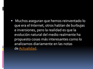  Muchos aseguran que hemos reinventado lo
 que era el Internet, otros hablan de burbujas
 e inversiones, pero la realidad es que la
 evolución natural del medio realmente ha
 propuesto cosas más interesantes como lo
 analizamos diariamente en las notas
 de Actualidad.
 