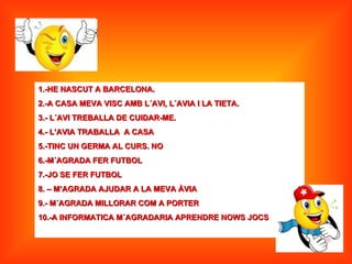 1.-HE NASCUT A BARCELONA.
2.-A CASA MEVA VISC AMB L´AVI, L´AVIA I LA TIETA.
3.- L´AVI TREBALLA DE CUIDAR-ME.
4.- L’AVIA TRABALLA A CASA
5.-TINC UN GERMA AL CURS. NO
6.-M´AGRADA FER FUTBOL
7.-JO SE FER FUTBOL
8. – M’AGRADA AJUDAR A LA MEVA ÀVIA
9.- M´AGRADA MILLORAR COM A PORTER
10.-A INFORMATICA M´AGRADARIA APRENDRE NOWS JOCS
 