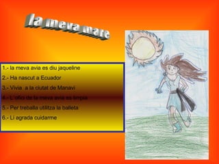 1.- la meva avia es diu jaqueline
2.- Ha nascut a Ecuador
3.- Vivia a la ciutat de Manavi
4.- L´ofici de la meva avia es limpia
5.- Per treballa utilitza la balleta
6.- Li agrada cuidarme
 
