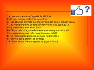 1.- L’esport que més m’agrada és el futbol
2.-El meu menjar preferit és la verdura
3.- Els dibuixos animats que més m’agraden són el dragon ball Z
4 .- El meu programa de televisió favorit es euro copa 2012
5.- el meu millor amic es el Jordi
6.- El que més m’agrada del meus amics és que es simpàtic
7.- L’assignatura que més m’agrada és el català
8.- La meva cançó preferida és no hi ha 2 sense 3
9.- El meu equip preferit és el barça
10.- En el temps lliure m’agrada es jugar a futbol
 