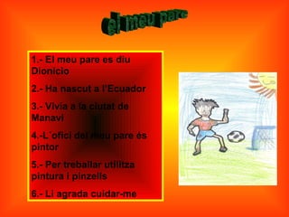 1.- El meu pare es diu
Dionicio
2.- Ha nascut a l’Ecuador
3.- Vivia a la ciutat de
Manavi
4.-L´ofici del meu pare és
pintor
5.- Per treballar utilitza
pintura i pinzells
6.- Li agrada cuidar-me
 