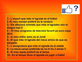 1.- L’esport que més m’agrada és el futbol
2.-El meu menjar preferit és la verdura
3.- Els dibuixos animats que més m’agraden són el
dragon ball Z
4 .- El meu programa de televisió favorit es euro copa
2012
5.- el meu millor amic es el Jordi
6.- El que més m’agrada del meus amics és que es
simpàtic
7.- L’assignatura que més m’agrada és el català
8.- La meva cançó preferida és no hi ha 2 sense 3
9.- El meu equip preferit és el barça
10.- En el temps lliure m’agrada es jugar a futbol
 