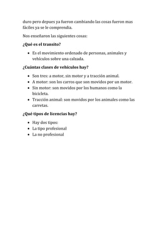 duro pero depues ya fueron cambiando las cosas fueron mas
fáciles ya se le comprendia.
Nos enseñaron las siguientes cosas:
¿Qué es el transito?
 Es el movimiento ordenado de personas, animales y
vehículos sobre una calzada.
¿Cuántas clases de vehículos hay?
 Son tres: a motor, sin motor y a tracción animal.
 A motor: son los carros que son movidos por un motor.
 Sin motor: son movidos por los humanos como la
bicicleta.
 Tracción animal: son movidos por los animales como las
carretas.
¿Qué tipos de licencias hay?
 Hay dos tipos:
 La tipo profesional
 La no profesional
 