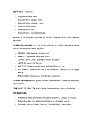 DEPORTES: Funcionan:
 Liga provincial de futbol
 Liga distrital de básquet mixta
 Liga distrital de voleibol – mixta
 Liga distrital de karate
 Liga distrital de box
 Liga distrital de ajedrez (inactivo)
Realización de festivales semanales de fulbito a cargo de instituciones y centros
educativos.
FIESTAS RELIGIOSAS: Las que ya nos referimos en folklore, además al año se
realizan las siguientes fiestas religiosas.
 MARZO: 19 Festividades de San José.
 MAYO: 27 Homenaje a la Virgen María.
 JUNIO: Corpus Cristi – Sagrado Corazón de Jesús.
 JULIO: La Virgen del Carmen.
 AGOSTO: Festividades religiosas de Santa Rosa de Lima.
 SETIEMBRE: Festividades del 8 de Setiembre, natividad de la Virgen
María.
 NOVIEMBRE: Festividades de la Medalla Milagrosa.
FIESTAS PROFANAS: Las que se realizan semanalmente, a cargo de discotecas
e instituciones.
CONCURSO DE BELLEZA: Con ocasión de la primavera, mes de Setiembre.
EXPOSICIONES:
 Pictórica: Durante Semana Santa, Semana Tarmeña (Julio) y eventuales.
 Fotográfica: Las mismas fechas señaladas en el acápite anterior.
 Culturales: Semana Santa. Semana Tarmeña (Julio) y eventuales.
 