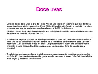 Doce uvasDoce uvas
● La toma de las doce uvas el Día de Fin de Año es una tradición española que más tarde ha
sido extendida a México, Argentina, Perú, Chile , Colombia, etc. Según la tradición consiste
en tomar una uva por cada campanada en la noche del 31 de diciembre.
● El origen de las doce uvas data de comienzos del siglo XIX cuando en ese año hubo un gran
excedente de uvas de Alicante y Murcia.
● Tras la cena, la gente prepara para cada persona doce uvas. Las doce uvas son tomadas por
cada una de las campanadas que da el reloj de la Puerta del Sol de Madrid, a las 12 de la
noche del 31 de diciembre todos los años. La gente celebra el nuevo año brindando con
champán o sidra deseando a todos los presente un buen año, lleno de alegría, paz y
felicidad.
●
Tras brindar mucha gente llama por teléfono a sus personas más queridas para desearles
un Feliz Año Nuevo o también mucha gente manda mensajes a través del móvil para felicitar
a los suyos y desearles un buen año.
 