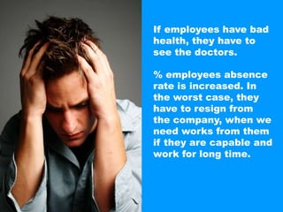 If employees have bad health, they have to see the doctors.% employees absence rate is increased. Inthe worst case, they have to resign from the company, when we need works from themif they are capable andwork for long time.