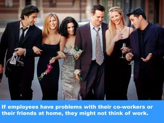 If employees have problems with their co-workers or their friends at home, they might not think of work.