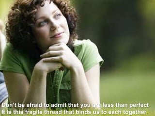 Don’t be afraid to admit that you are less than perfect. It is this fragile thread that binds us to each together. 