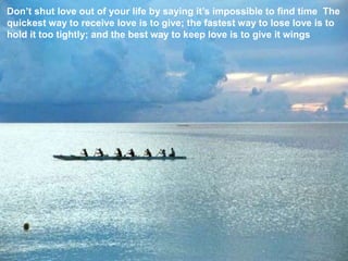 Don’t shut love out of your life by saying it’s impossible to find time. The quickest way to receive love is to give; the fastest way to lose love is to hold it too tightly; and the best way to keep love is to give it wings! 