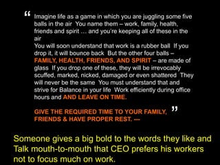“Imagine life as a game in which you are juggling some five balls in the air. You name them – work, family, health, friends and spirit … and you’re keeping all of these in the air.You will soon understand that work is a rubber ball. If you drop it, it will bounce back. But the other four balls – FAMILY, HEALTH, FRIENDS, AND SPIRIT – are made of glass. If you drop one of these, they will be irrevocably scuffed, marked, nicked, damaged or even shattered. They will never be the same. You must understand that and strive for Balance in your life. Work efficiently during office hours and AND LEAVE ON TIME.GIVE THE REQUIRED TIME TO YOUR FAMILY, FRIENDS & HAVE PROPER REST. ---”Someone gives a big bold to the words they like andTalk mouth-to-mouththat CEO prefers his workers not to focus much on work. 