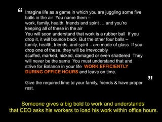 “Imagine life as a game in which you are juggling some five balls in the air. You name them – work, family, health, friends and spirit … and you’re keeping all of these in the air.You will soon understand that work is a rubber ball. If you drop it, it will bounce back. But the other four balls – family, health, friends, and spirit – are made of glass. If you drop one of these, they will be irrevocably scuffed, marked, nicked, damaged or even shattered. They will never be the same. You must understand that and strive for Balance in your life. WORK EFFICIENTLY DURING OFFICE HOURS and leave on time.Give the required time to your family, friends & have proper rest. ”Someone gives a big bold to work and understands that CEO asks his workers to load his work within office hours.