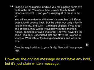 “Imagine life as a game in which you are juggling some five balls in the air. You name them – work, family, health, friends and spirit … and you’re keeping all of these in the air.You will soon understand that work is a rubber ball. If you drop it, it will bounce back. But the other four balls – family, health, friends, and spirit – are made of glass. If you drop one of these, they will be irrevocably scuffed, marked, nicked, damaged or even shattered. They will never be the same. You must understand that and strive for Balance in your life. Work efficiently during office hours and leave on time.Give the required time to your family, friends & have proper rest. ”However, the original message do not have any bold,but it’s just plain written message.