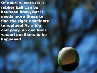 Of course, work as arubber ball can be bounced back, but it needs more times to find the right candidateto replace! As a big company, no one likes vacant positions to be happened.