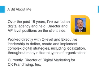 A Bit About Me
Over the past 15 years, I’ve owned an  
digital agency and held, Director and  
VP level positions on the client side. 
 
Worked directly with C-level and Executive 
leadership to deﬁne, create and implement 
complex digital strategies, including localization,
throughout many different types of organizations.
Currently, Director of Digital Marketing for  
CK Franchising, Inc.
 
