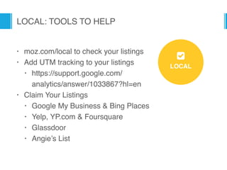 LOCAL: TOOLS TO HELP
LOCAL
8
• moz.com/local to check your listings
• Add UTM tracking to your listings
• https://support.google.com/
analytics/answer/1033867?hl=en
• Claim Your Listings
• Google My Business & Bing Places
• Yelp, YP.com & Foursquare
• Glassdoor
• Angie’s List
 