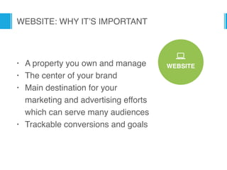 WEBSITE
*
WEBSITE: WHY IT’S IMPORTANT
• A property you own and manage
• The center of your brand
• Main destination for your
marketing and advertising efforts
which can serve many audiences
• Trackable conversions and goals
 