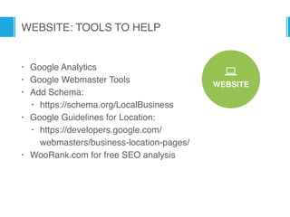 WEBSITE
*
WEBSITE: TOOLS TO HELP
• Google Analytics
• Google Webmaster Tools
• Add Schema:
• https://schema.org/LocalBusiness
• Google Guidelines for Location:
• https://developers.google.com/ 
webmasters/business-location-pages/
• WooRank.com for free SEO analysis
 