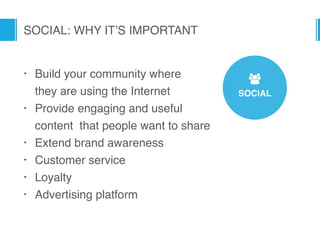 SOCIAL
7
SOCIAL: WHY IT’S IMPORTANT
• Build your community where  
they are using the Internet
• Provide engaging and useful
content that people want to share
• Extend brand awareness
• Customer service
• Loyalty
• Advertising platform
 