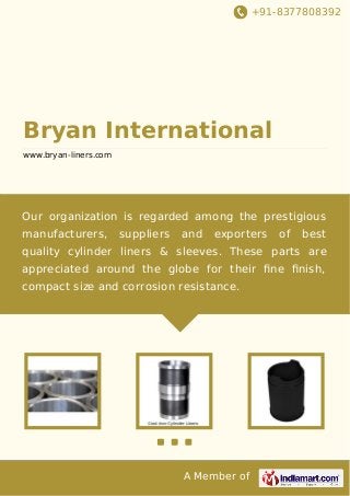 +91-8377808392

Bryan International
www.bryan-liners.com

Our organization is regarded among the prestigious
manufacturers,

suppliers

and

exporters

of

best

quality cylinder liners & sleeves. These parts are
appreciated around the globe for their ﬁne ﬁnish,
compact size and corrosion resistance.

A Member of

 