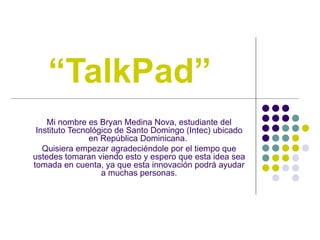 “ TalkPad” Mi nombre es Bryan Medina Nova, estudiante del Instituto Tecnológico de Santo Domingo (Intec) ubicado en República Dominicana.  Quisiera empezar agradeciéndole por el tiempo que ustedes tomaran viendo esto y espero que esta idea sea tomada en cuenta, ya que esta innovación podrá ayudar a muchas personas. 