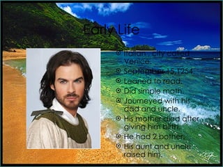 Early Life Italian , city called Venice. September 15,1254. Leaned to read. Did simple math. Journeyed with his dad and uncle. His mother died after giving him birth. He had 2 bother. His aunt and uncle raised him.