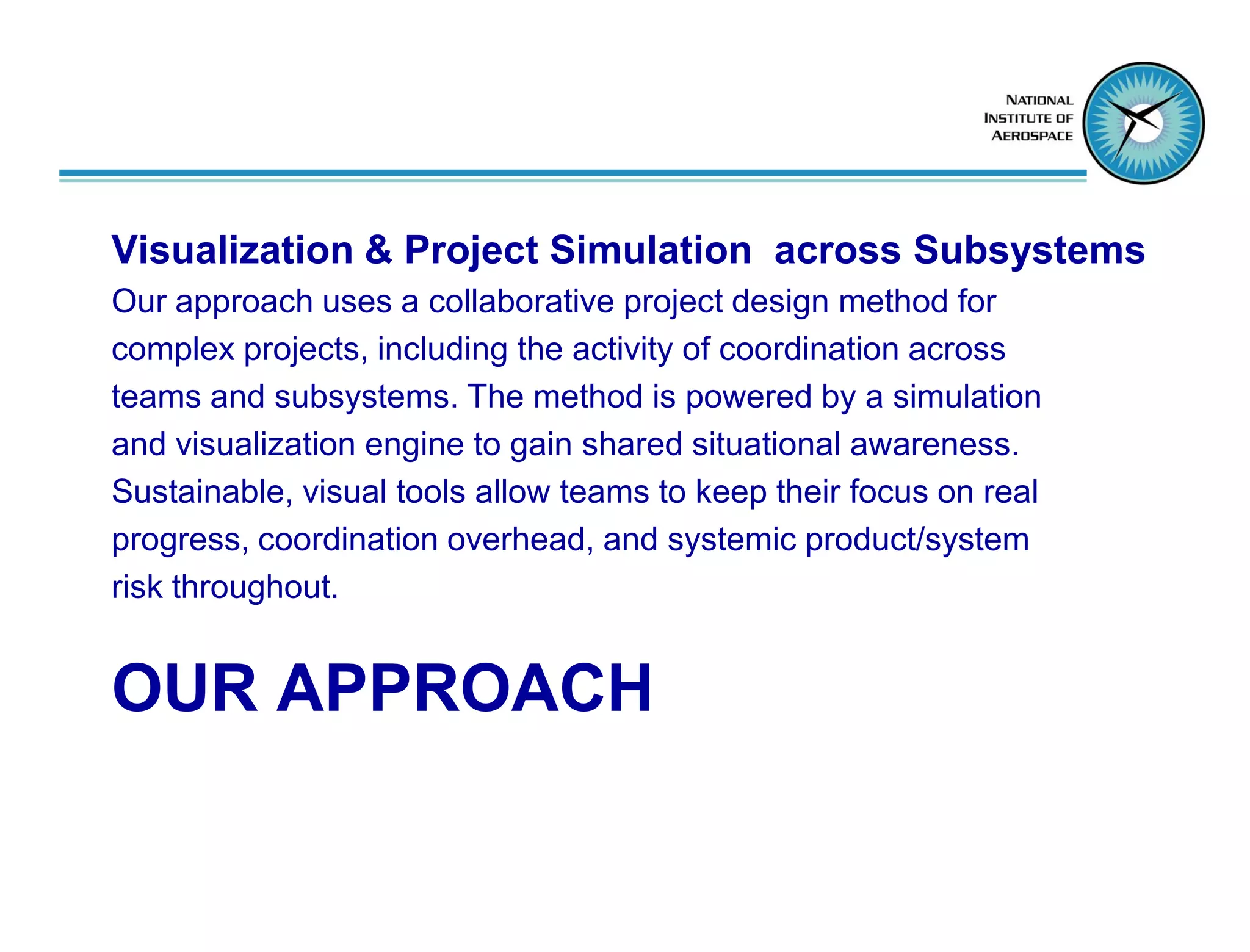 Visualization & Project Simulation across Subsystems
Our approach uses a collaborative project design method for
complex projects, including the activity of coordination across
teams and subsystems. The method is powered by a simulation
and visualization engine to gain shared situational awareness.
Sustainable, visual tools allow teams to keep their focus on real
progress, coordination overhead, and systemic product/system
risk throughout.


OUR APPROACH
 