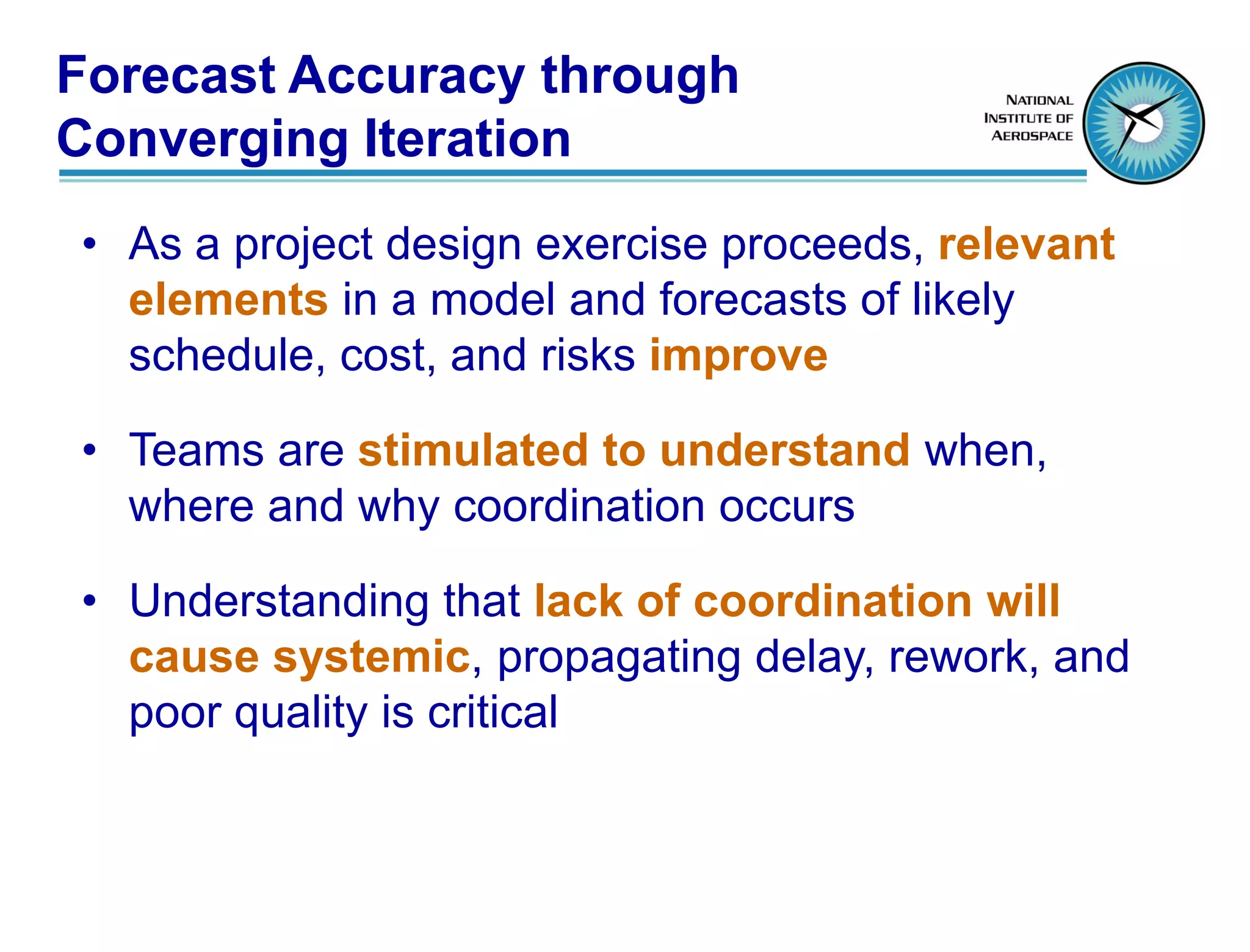Forecast Accuracy through
Converging Iteration
• As a project design exercise proceeds, relevant
  elements in a model and forecasts of likely
  schedule, cost, and risks improve

• Teams are stimulated to understand when,
  where and why coordination occurs

• Understanding that lack of coordination will
  cause systemic, propagating delay, rework, and
  poor quality is critical
 