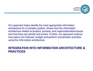 Our approach helps identify the most appropriate information
architecture for a complex system, shows how the information
architecture relates to product, process, and organizationalstructures
and how they can persist and evolve. Further, our approach outlines
how teams can forecast, budget and perform coordination activities
using the information architecture.


INTEGRATION INTO INFORMATION ARCHITECTURE &
PRACTICES
 