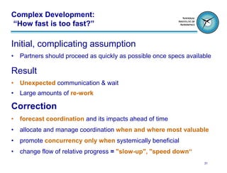 Complex Development:
“How fast is too fast?”

Initial, complicating assumption
•   Partners should proceed as quickly as possible once specs available

Result
•   Unexpected communication & wait
•   Large amounts of re-work

Correction
•   forecast coordination and its impacts ahead of time
•   allocate and manage coordination when and where most valuable
•   promote concurrency only when systemically beneficial
•   change flow of relative progress = "slow-up", "speed down“
                                                                    31
 