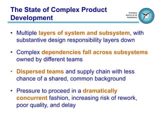 The State of Complex Product
Development

• Multiple layers of system and subsystem, with
  substantive design responsibility layers down

• Complex dependencies fall across subsystems
  owned by different teams

• Dispersed teams and supply chain with less
  chance of a shared, common background

• Pressure to proceed in a dramatically
  concurrent fashion, increasing risk of rework,
  poor quality, and delay
 