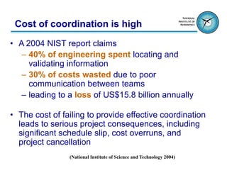 Cost of coordination is high
• A 2004 NIST report claims
   – 40% of engineering spent locating and
     validating information
   – 30% of costs wasted due to poor
     communication between teams
   – leading to a loss of US$15.8 billion annually

• The cost of failing to provide effective coordination
  leads to serious project consequences, including
  significant schedule slip, cost overruns, and
  project cancellation
                (National Institute of Science and Technology 2004)
 