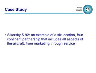 Case Study




• Sikorsky S 92: an example of a six location, four
  continent partnership that includes all aspects of
  the aircraft, from marketing through service
 