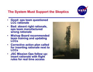 The System Must Support the Skeptics

• Good: ops team questioned
  LCC rationale
• Bad: absent right rationale,
  ops team manufactured
  wrong rationale
• Mishap Board recommended
  team training and updating
  LCCs
• Corrective action plan called
  for inserting rationale next to
  LCCs
• JSC Mission Ops follow up:
  insert rationale with flight
  rules for real time access
 