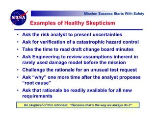 Mission Success Starts With Safety

       Examples of Healthy Skepticism

• Ask the risk analyst to present uncertainties
• Ask for verification of a catastrophic hazard control
• Take the time to read draft change board minutes
• Ask Engineering to review assumptions inherent in
  rarely used damage model before the mission
• Challenge the rationale for an unusual test request
• Ask “why” one more time after the analyst proposes
  “root cause”
• Ask that rationale be readily available for all new
  requirements
   Be skeptical of this rationale: “Because that’s the way we always do it”
       “Because that’s the way we always do it” is not a good rationale!
                                                                    6 Feb 07
 
