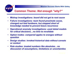 Mission Success Starts With Safety

      Common Theme: Not enough “why?”

• Mishap investigations: board did not get to root cause
• Failure investigations: team found proximate cause,
  changed out bad hardware, but stopped short of
  knowledge needed to prevent future recurrence
• Operational anomaly investigations: used dated models
  for critical decisions…no time to revalidate
• Option trades: compared apples to oranges without
  question
• Design studies: invoked historical data without caveats
  or context
• Risk studies: treated numbers like absolutes…no
  discussion of assumptions, limitations or uncertainties
                                                     6 Feb 07
 