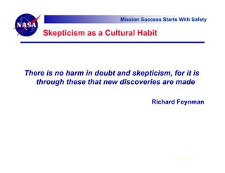 Mission Success Starts With Safety

     Skepticism as a Cultural Habit




There is no harm in doubt and skepticism, for it is
   through these that new discoveries are made

                                        Richard Feynman




                                                 6 Feb 07
 
