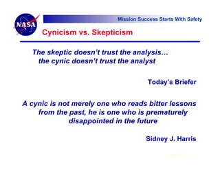 Mission Success Starts With Safety

     Cynicism vs. Skepticism

  The skeptic doesn’t trust the analysis…
   the cynic doesn’t trust the analyst

                                       Today’s Briefer


A cynic is not merely one who reads bitter lessons
    from the past, he is one who is prematurely
              disappointed in the future

                                      Sidney J. Harris

                                                6 Feb 07
 